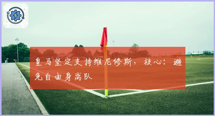 皇马坚定支持维尼修斯，核心：避免自由身离队