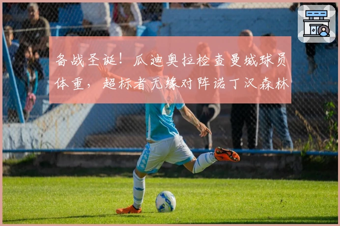 备战圣诞！瓜迪奥拉检查曼城球员体重，超标者无缘对阵诺丁汉森林