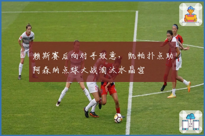 赖斯赛后向对手致意，凯帕扑点助阿森纳点球大战淘汰水晶宫