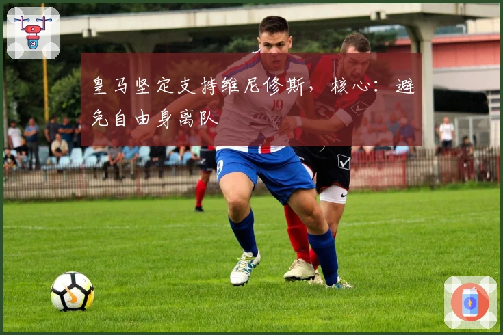 皇马坚定支持维尼修斯，核心：避免自由身离队